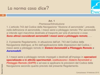 La norma cosa dice?
24
MaurizioFoderà
Campobasso 19 febbraio 2015
Art. 1
Premessa/Introduzione
1. L’articolo 743 del Codice della Navigazione “Nozione di aeromobile”, prevede,
nella definizione di aeromobile, i mezzi aerei a pilotaggio remoto:“Per aeromobile
si intende ogni macchina destinata al trasporto per aria di persone o cose.
Sono altresì considerati aeromobili i mezzi aerei a pilotaggio remoto,…..
2. Il presente Regolamento, in attuazione dell’art. 743 del Codice della
Navigazione distingue, ai fini dell’applicazione delle disposizioni del Codice, i
mezzi aerei a pilotaggio remoto in Sistemi Aeromobili a Pilotaggio Remoto e
Aeromodelli.
3. I mezzi aerei a pilotaggio remoto impiegati o destinati all’impiego in operazioni
specializzate o in attività sperimentali, costituiscono i Sistemi Aeromobili a
Pilotaggio Remoto (SAPR) e ad essi si applicano le previsioni del Codice della
Navigazione secondo quanto previsto dal presente Regolamento.
 