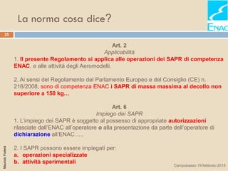 La norma cosa dice?
25
MaurizioFoderà
Campobasso 19 febbraio 2015
Art. 2
Applicabilità
1. Il presente Regolamento si applica alle operazioni dei SAPR di competenza
ENAC, e alle attività degli Aeromodelli.
2. Ai sensi del Regolamento del Parlamento Europeo e del Consiglio (CE) n.
216/2008, sono di competenza ENAC i SAPR di massa massima al decollo non
superiore a 150 kg…
Art. 6
Impiego dei SAPR
1. L’impiego dei SAPR è soggetto al possesso di appropriate autorizzazioni
rilasciate dall’ENAC all’operatore o alla presentazione da parte dell’operatore di
dichiarazione all’ENAC…..
2. I SAPR possono essere impiegati per:
a. operazioni specializzate
b. attività sperimentali
 