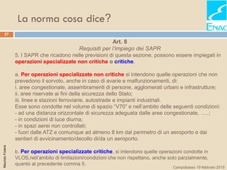 La norma cosa dice?
27
MaurizioFoderà
Campobasso 19 febbraio 2015
Art. 8
Requisiti per l’impiego dei SAPR
5. I SAPR che ricadono nelle previsioni di questa sezione, possono essere impiegati in
operazioni specializzate non critiche o critiche.
a. Per operazioni specializzate non critiche si intendono quelle operazioni che non
prevedono il sorvolo, anche in caso di avarie e malfunzionamenti, di:
i. aree congestionate, assembramenti di persone, agglomerati urbani e infrastrutture;
ii. aree riservate ai fini della sicurezza dello Stato;
iii. linee e stazioni ferroviarie, autostrade e impianti industriali.
Esse sono condotte nel volume di spazio “V70” e nell’ambito delle seguenti condizioni:
- ad una distanza orizzontale di sicurezza adeguata dalle aree congestionate, …..;
- in condizioni di luce diurna;
- in spazi aerei non controllati;
- fuori dalle ATZ e comunque ad almeno 8 km dal perimetro di un aeroporto e dai
sentieri di avvicinamento/decollo di/da un aeroporto.
b. Per operazioni specializzate critiche, si intendono quelle operazioni condotte in
VLOS,nell’ambito di limitazioni/condizioni che non rispettano, anche solo parzialmente,
quanto al precedente comma 5.
 
