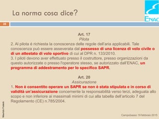 La norma cosa dice?
28
MaurizioFoderà
Campobasso 19 febbraio 2015
Art. 17
Pilota
2. Al pilota é richiesta la conoscenza delle regole dell’aria applicabili. Tale
conoscenza può essere asseverata dal possesso di una licenza di volo civile o
di un attestato di volo sportivo di cui al DPR n. 133/2010.
3. I piloti devono aver effettuato presso il costruttore, presso organizzazioni da
questo autorizzate o presso l'operatore stesso, se autorizzato dall’ENAC, un
programma di addestramento per lo specifico SAPR.
Art. 20
Assicurazione
1. Non è consentito operare un SAPR se non è stata stipulata e in corso di
validità un’assicurazione concernente la responsabilità verso terzi, adeguata allo
scopo e non inferiore ai massimali minimi di cui alla tabella dell’articolo 7 del
Regolamento (CE) n.785/2004.
 