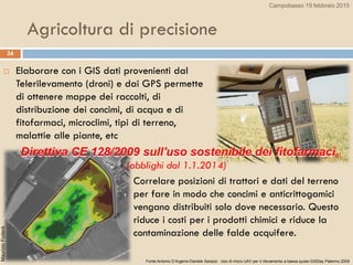  Elaborare con i GIS dati provenienti dal
Telerilevamento (droni) e dai GPS permette
di ottenere mappe dei raccolti, di
distribuzione dei concimi, di acqua e di
fitofarmaci, microclimi, tipi di terreno,
malattie alle piante, etc
34
Agricoltura di precisione
 Correlare posizioni di trattori e dati del terreno
per fare in modo che concimi e anticrittogamici
vengano distribuiti solo dove necessario. Questo
riduce i costi per i prodotti chimici e riduce la
contaminazione delle falde acquifere.
Fonte:Antonio D’Argenio-Daniele Sarazzi- Uso di micro UAV per il rilevamento a bassa quota-GISDay Palermo 2009
Direttiva CE 128/2009 sull'uso sostenibile dei fitofarmaci
(obblighi dal 1.1.2014)
MaurizioFoderà
Campobasso 19 febbraio 2015
 