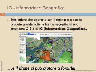 IG - Informazione Geografica
37
 Tutti coloro che operano con il territorio e con le
proprie problematiche hanno necessità di uno
strumento GIS e di IG (Informazione Geografica)…
…e il drone ci può aiutare a fornirla!
MaurizioFoderà
Campobasso 19 febbraio 2015
 