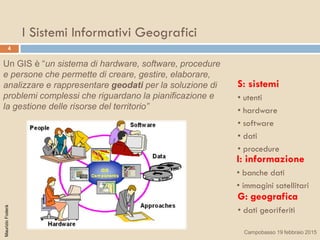 4
MaurizioFoderà
G: geografica
• dati georiferiti
S: sistemi
• utenti
• hardware
• software
• dati
• procedure
I: informazione
• banche dati
• immagini satellitari
Un GIS è “un sistema di hardware, software, procedure
e persone che permette di creare, gestire, elaborare,
analizzare e rappresentare geodati per la soluzione di
problemi complessi che riguardano la pianificazione e
la gestione delle risorse del territorio”
I Sistemi Informativi Geografici
Campobasso 19 febbraio 2015
 
