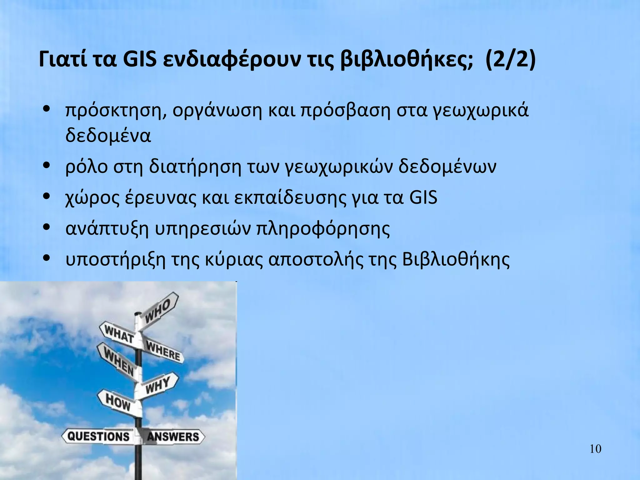 Γιατί τα GIS ενδιαφέρουν τις βιβλιοθήκες; (2/2)
• πρόσκτηση, οργάνωση και πρόσβαση στα γεωχωρικά
  δεδομένα
• ρόλο στη διατήρηση των γεωχωρικών δεδομένων
• χώρος έρευνας και εκπαίδευσης για τα GIS
• ανάπτυξη υπηρεσιών πληροφόρησης
• υποστήριξη της κύριας αποστολής της Βιβλιοθήκης




                                                    10
 