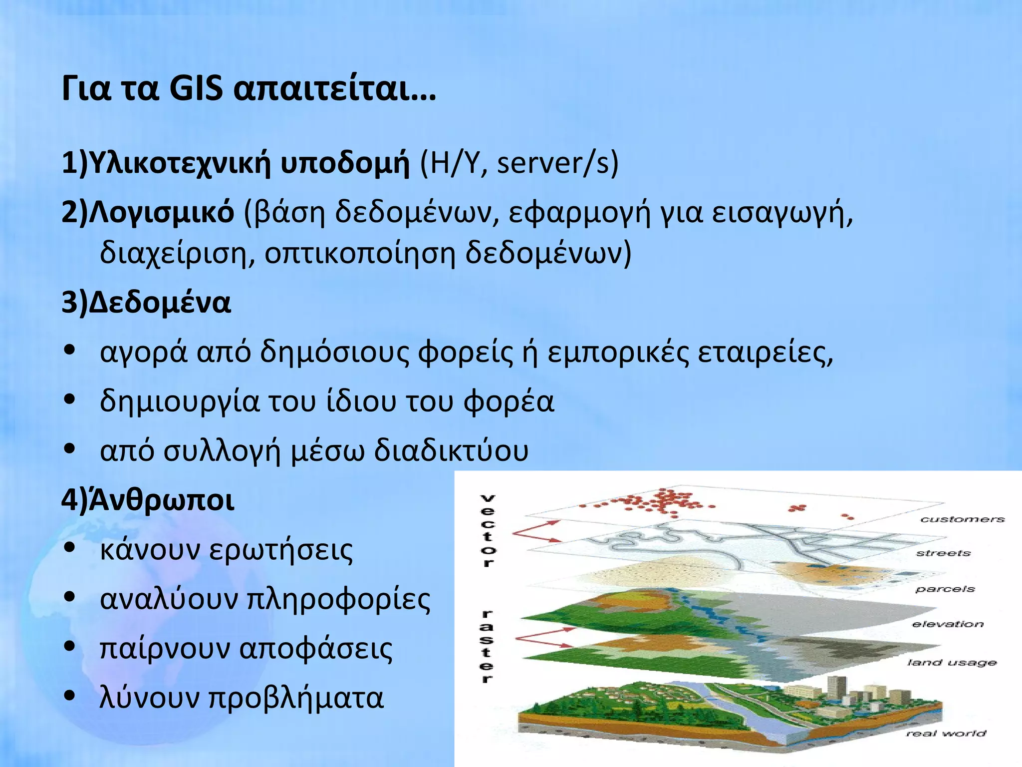 Για τα GIS απαιτείται…
1)Υλικοτεχνική υποδομή (Η/Υ, server/s)
2)Λογισμικό (βάση δεδομένων, εφαρμογή για εισαγωγή,
   διαχείριση, οπτικοποίηση δεδομένων)
3)Δεδομένα
• αγορά από δημόσιους φορείς ή εμπορικές εταιρείες,
• δημιουργία του ίδιου του φορέα
• από συλλογή μέσω διαδικτύου
4)Άνθρωποι
• κάνουν ερωτήσεις
• αναλύουν πληροφορίες
• παίρνουν αποφάσεις
• λύνουν προβλήματα
                                                      11
 