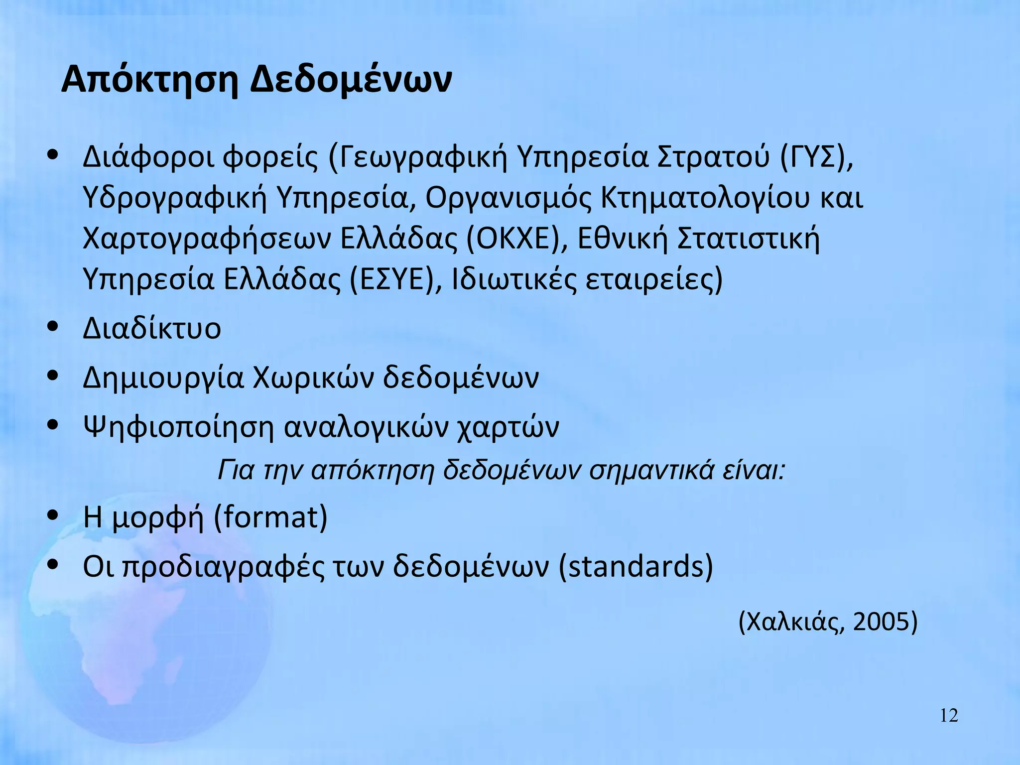 Απόκτηση Δεδομένων
• Διάφοροι φορείς (Γεωγραφική Υπηρεσία Στρατού (ΓΥΣ),
  Υδρογραφική Υπηρεσία, Οργανισμός Κτηματολογίου και
  Χαρτογραφήσεων Ελλάδας (ΟΚΧΕ), Εθνική Στατιστική
  Υπηρεσία Ελλάδας (ΕΣΥΕ), Ιδιωτικές εταιρείες)
• Διαδίκτυο
• Δημιουργία Χωρικών δεδομένων
• Ψηφιοποίηση αναλογικών χαρτών
           Για την απόκτηση δεδομένων σημαντικά είναι:
• Η μορφή (format)
• Οι προδιαγραφές των δεδομένων (standards)
                                                  (Χαλκιάς, 2005)


                                                                    12
 