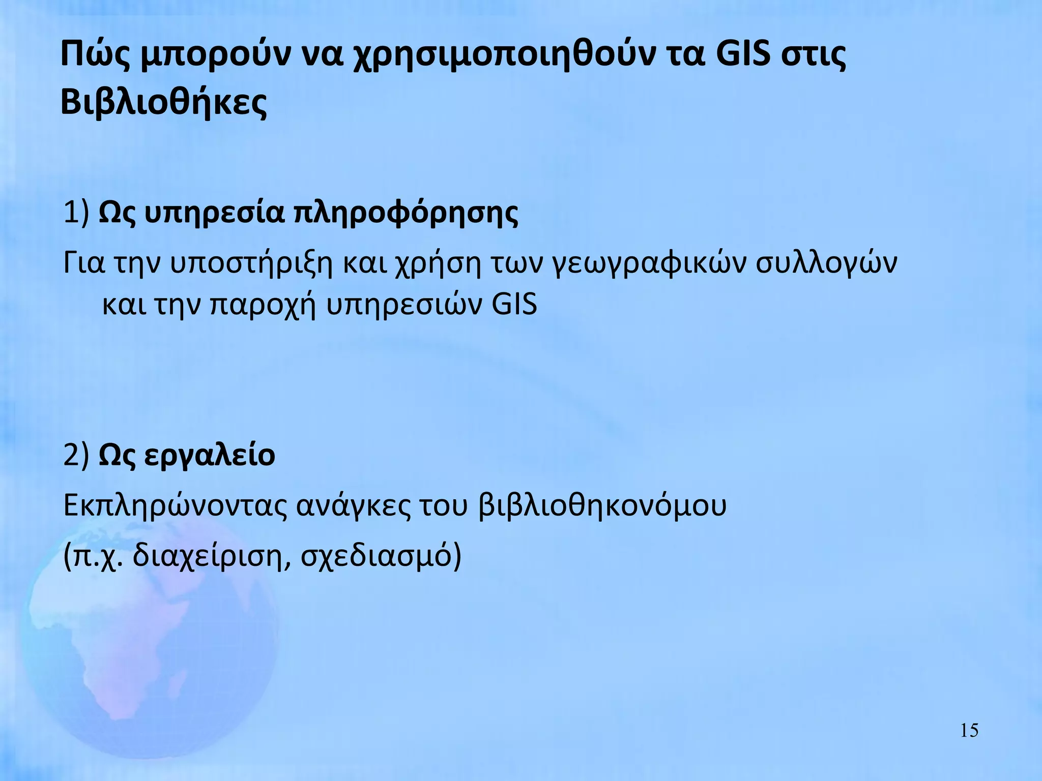 Πώς μπορούν να χρησιμοποιηθούν τα GIS στις
Βιβλιοθήκες

1) Ως υπηρεσία πληροφόρησης
Για την υποστήριξη και χρήση των γεωγραφικών συλλογών
   και την παροχή υπηρεσιών GIS



2) Ως εργαλείο
Εκπληρώνοντας ανάγκες του βιβλιοθηκονόμου
(π.χ. διαχείριση, σχεδιασμό)



                                                        15
 