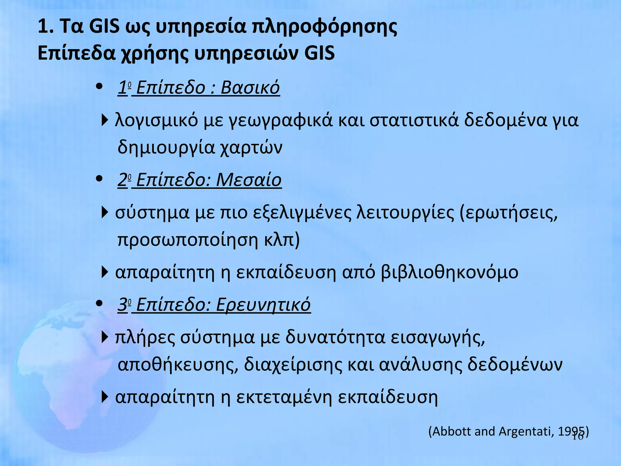 1. Τα GIS ως υπηρεσία πληροφόρησης
Επίπεδα χρήσης υπηρεσιών GIS
     • 1ο Επίπεδο : Βασικό
     λογισμικό με γεωγραφικά και στατιστικά δεδομένα για
      δημιουργία χαρτών
     • 2ο Επίπεδο: Μεσαίο
     σύστημα με πιο εξελιγμένες λειτουργίες (ερωτήσεις,
      προσωποποίηση κλπ)
     απαραίτητη η εκπαίδευση από βιβλιοθηκονόμο
     • 3ο Επίπεδο: Ερευνητικό
     πλήρες σύστημα με δυνατότητα εισαγωγής,
      αποθήκευσης, διαχείρισης και ανάλυσης δεδομένων
     απαραίτητη η εκτεταμένη εκπαίδευση
                                         (Abbott and Argentati, 1995)
                                                                  16
 