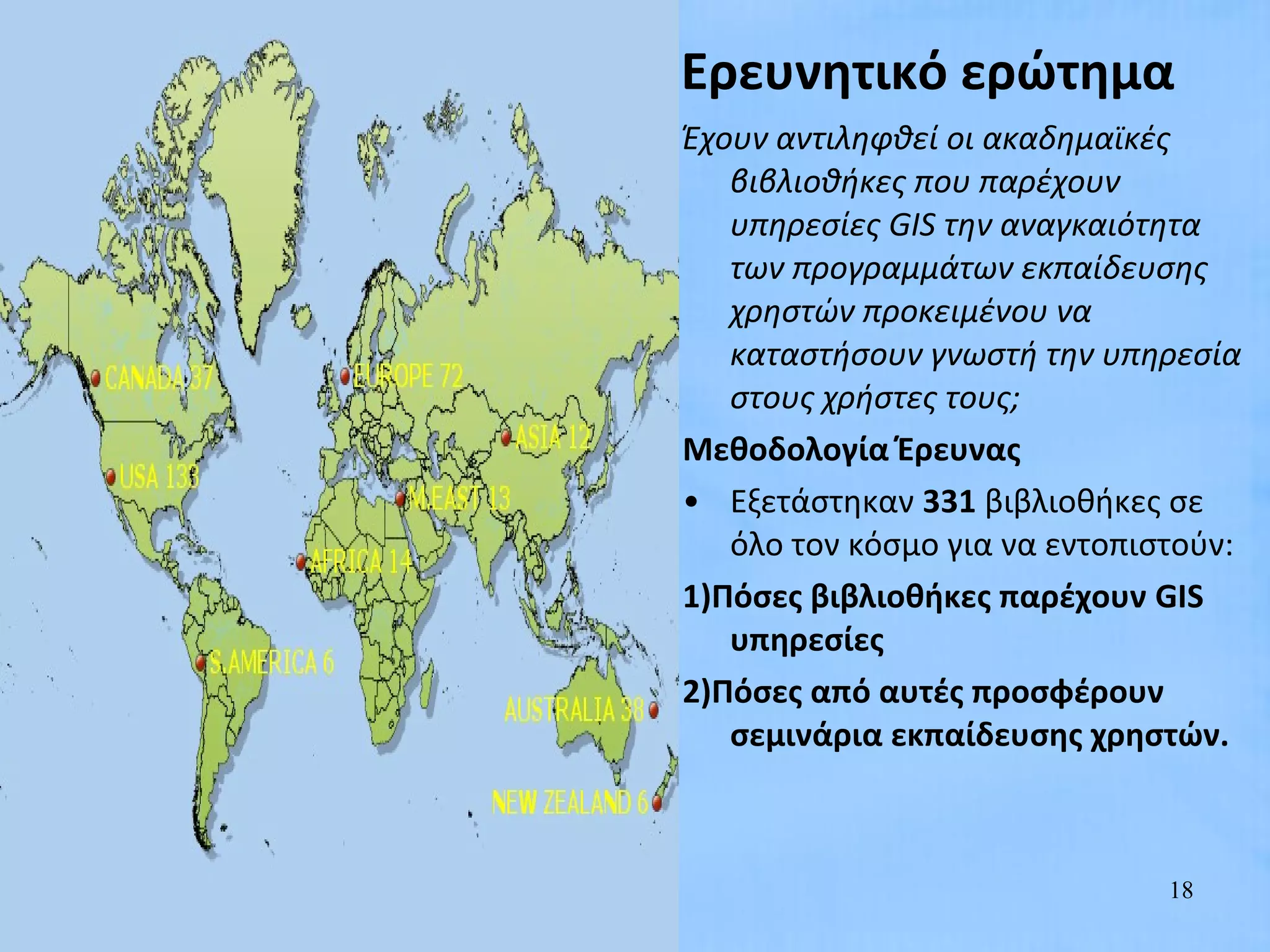Ερευνητικό ερώτημα
Έχουν αντιληφθεί οι ακαδημαϊκές
   βιβλιοθήκες που παρέχουν
   υπηρεσίες GIS την αναγκαιότητα
   των προγραμμάτων εκπαίδευσης
   χρηστών προκειμένου να
   καταστήσουν γνωστή την υπηρεσία
   στους χρήστες τους;
Μεθοδολογία Έρευνας
• Εξετάστηκαν 331 βιβλιοθήκες σε
   όλο τον κόσμο για να εντοπιστούν:
1)Πόσες βιβλιοθήκες παρέχουν GIS
   υπηρεσίες
2)Πόσες από αυτές προσφέρουν
   σεμινάρια εκπαίδευσης χρηστών.



                               18
 