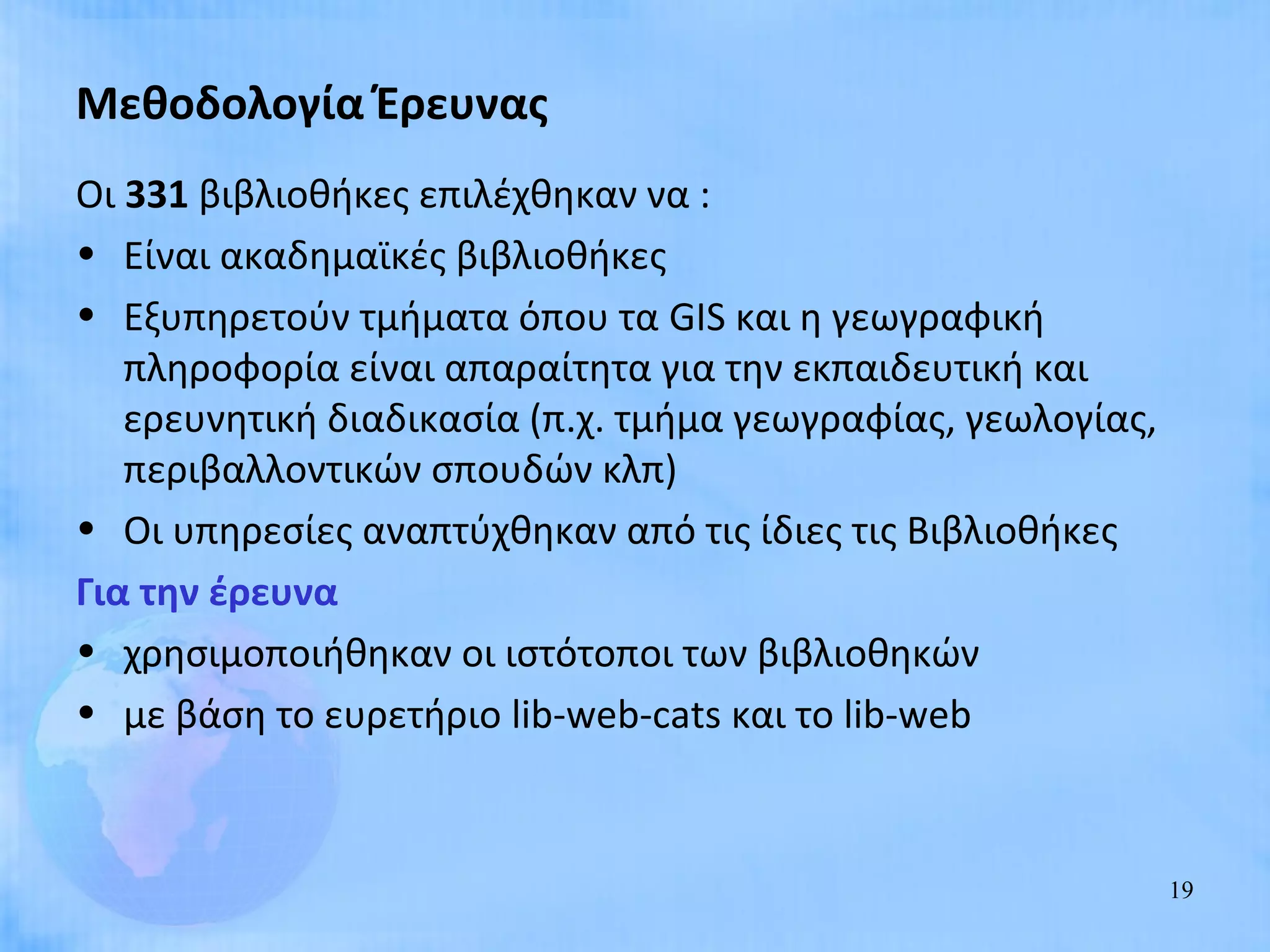 Μεθοδολογία Έρευνας
Οι 331 βιβλιοθήκες επιλέχθηκαν να :
• Είναι ακαδημαϊκές βιβλιοθήκες
• Εξυπηρετούν τμήματα όπου τα GIS και η γεωγραφική
   πληροφορία είναι απαραίτητα για την εκπαιδευτική και
   ερευνητική διαδικασία (π.χ. τμήμα γεωγραφίας, γεωλογίας,
   περιβαλλοντικών σπουδών κλπ)
• Οι υπηρεσίες αναπτύχθηκαν από τις ίδιες τις Βιβλιοθήκες
Για την έρευνα
• χρησιμοποιήθηκαν οι ιστότοποι των βιβλιοθηκών
• με βάση το ευρετήριο lib-web-cats και το lib-web



                                                              19
 