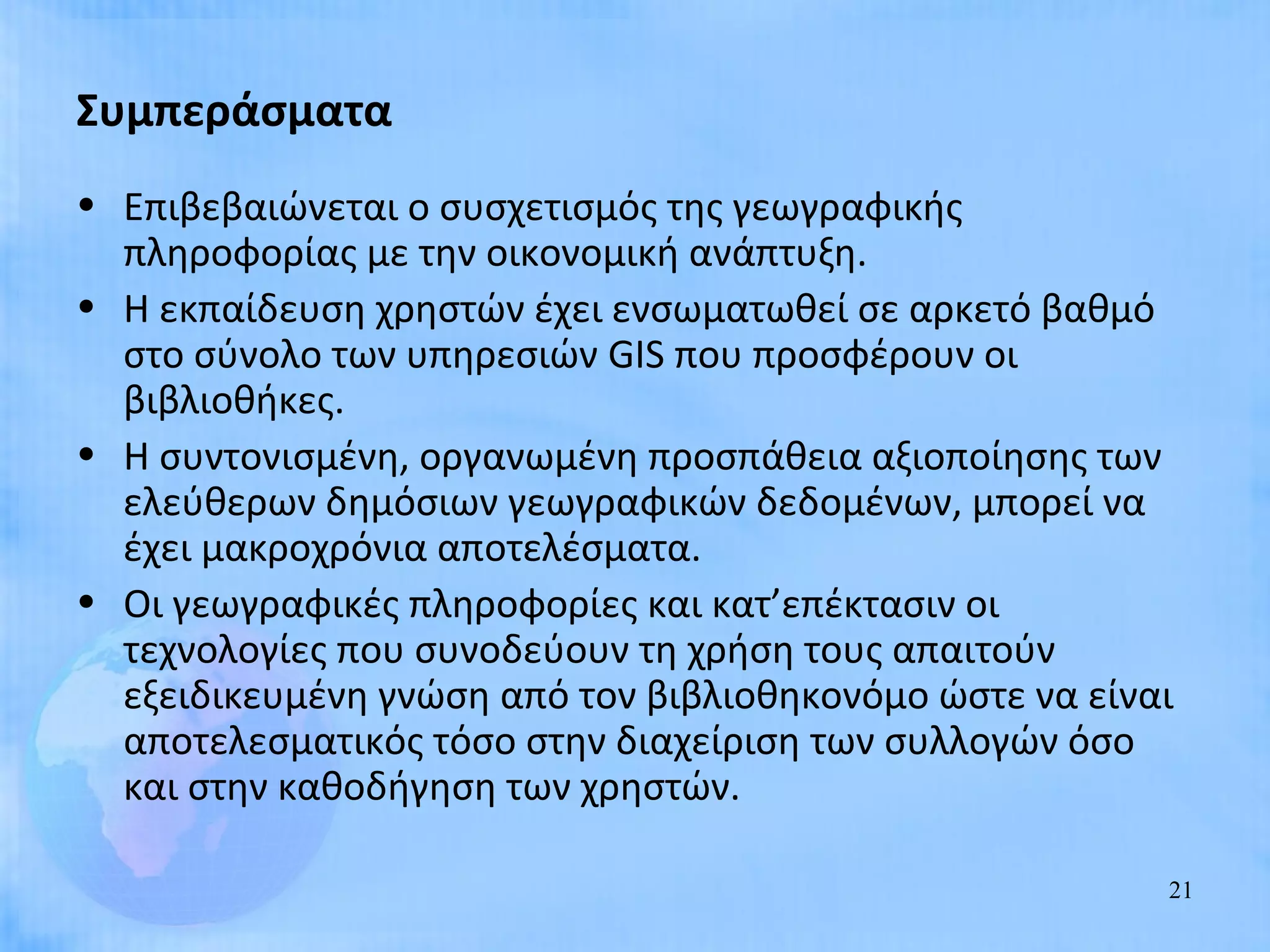Συμπεράσματα
• Επιβεβαιώνεται ο συσχετισμός της γεωγραφικής
  πληροφορίας με την οικονομική ανάπτυξη.
• Η εκπαίδευση χρηστών έχει ενσωματωθεί σε αρκετό βαθμό
  στο σύνολο των υπηρεσιών GIS που προσφέρουν οι
  βιβλιοθήκες.
• Η συντονισμένη, οργανωμένη προσπάθεια αξιοποίησης των
  ελεύθερων δημόσιων γεωγραφικών δεδομένων, μπορεί να
  έχει μακροχρόνια αποτελέσματα.
• Οι γεωγραφικές πληροφορίες και κατ’επέκτασιν οι
  τεχνολογίες που συνοδεύουν τη χρήση τους απαιτούν
  εξειδικευμένη γνώση από τον βιβλιοθηκονόμο ώστε να είναι
  αποτελεσματικός τόσο στην διαχείριση των συλλογών όσο
  και στην καθοδήγηση των χρηστών.

                                                         21
 