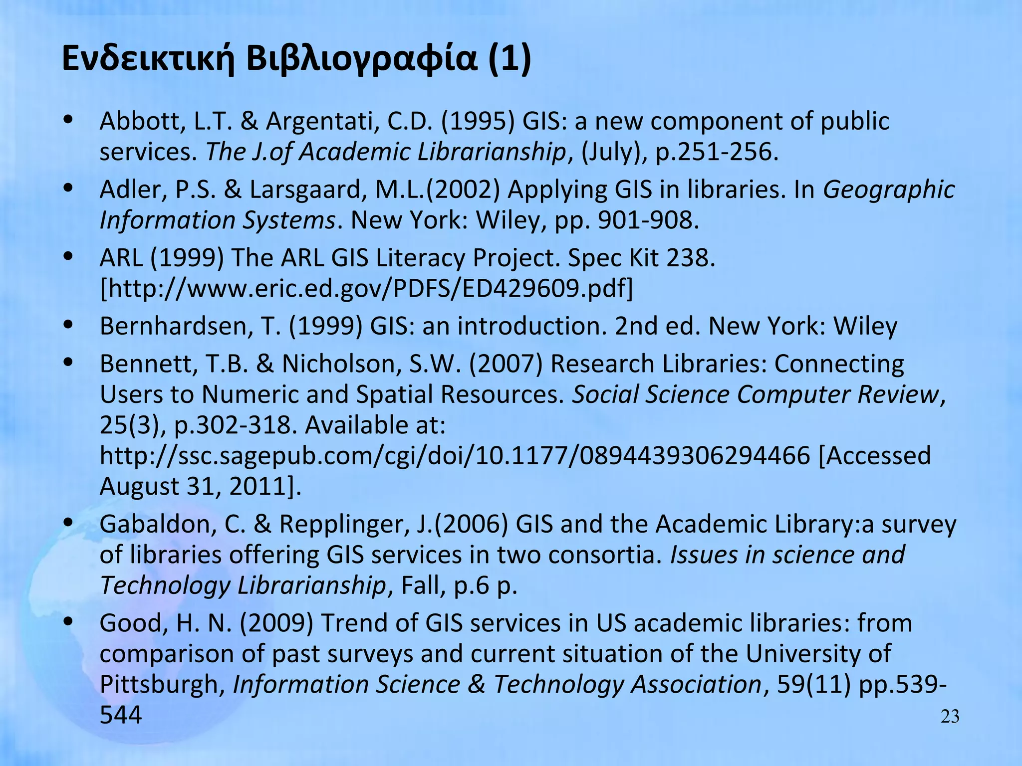 Ενδεικτική Βιβλιογραφία (1)
• Abbott, L.T. & Argentati, C.D. (1995) GIS: a new component of public
  services. The J.of Academic Librarianship, (July), p.251-256.
• Adler, P.S. & Larsgaard, M.L.(2002) Applying GIS in libraries. In Geographic
  Information Systems. New York: Wiley, pp. 901-908.
• ARL (1999) The ARL GIS Literacy Project. Spec Kit 238.
  [http://www.eric.ed.gov/PDFS/ED429609.pdf]
• Bernhardsen, T. (1999) GIS: an introduction. 2nd ed. New York: Wiley
• Bennett, T.B. & Nicholson, S.W. (2007) Research Libraries: Connecting
  Users to Numeric and Spatial Resources. Social Science Computer Review,
  25(3), p.302-318. Available at:
  http://ssc.sagepub.com/cgi/doi/10.1177/0894439306294466 [Accessed
  August 31, 2011].
• Gabaldon, C. & Repplinger, J.(2006) GIS and the Academic Library:a survey
  of libraries offering GIS services in two consortia. Issues in science and
  Technology Librarianship, Fall, p.6 p.
• Good, H. N. (2009) Trend of GIS services in US academic libraries: from
  comparison of past surveys and current situation of the University of
  Pittsburgh, Information Science & Technology Association, 59(11) pp.539-
  544                                                                        23
 