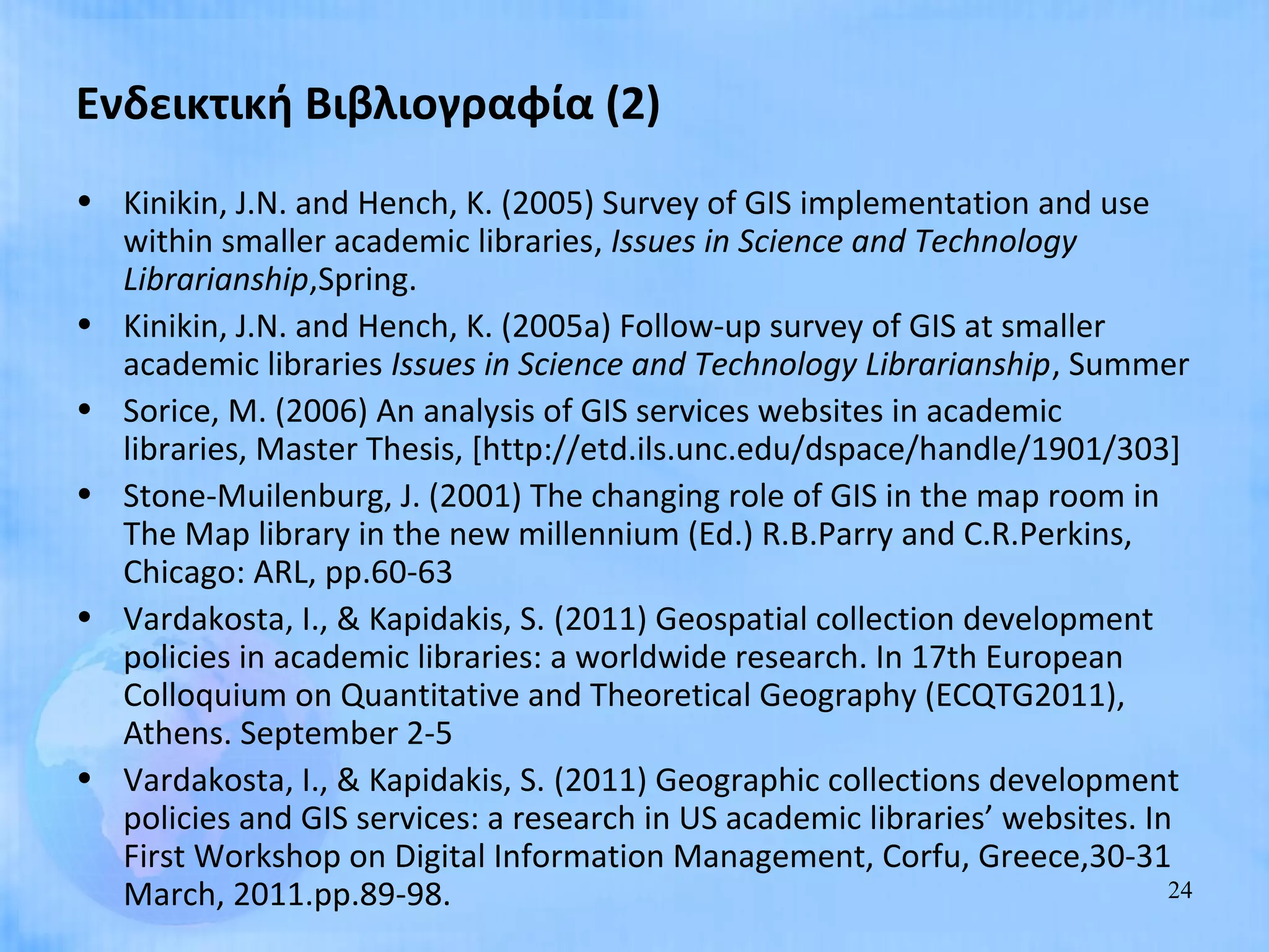 Ενδεικτική Βιβλιογραφία (2)
• Kinikin, J.N. and Hench, K. (2005) Survey of GIS implementation and use
  within smaller academic libraries, Issues in Science and Technology
  Librarianship,Spring.
• Kinikin, J.N. and Hench, K. (2005a) Follow-up survey of GIS at smaller
  academic libraries Issues in Science and Technology Librarianship, Summer
• Sorice, M. (2006) An analysis of GIS services websites in academic
  libraries, Master Thesis, [http://etd.ils.unc.edu/dspace/handle/1901/303]
• Stone-Muilenburg, J. (2001) The changing role of GIS in the map room in
  The Map library in the new millennium (Ed.) R.B.Parry and C.R.Perkins,
  Chicago: ARL, pp.60-63
• Vardakosta, I., & Kapidakis, S. (2011) Geospatial collection development
  policies in academic libraries: a worldwide research. In 17th European
  Colloquium on Quantitative and Theoretical Geography (ECQTG2011),
  Athens. September 2-5
• Vardakosta, I., & Kapidakis, S. (2011) Geographic collections development
  policies and GIS services: a research in US academic libraries’ websites. In
  First Workshop on Digital Information Management, Corfu, Greece,30-31
  March, 2011.pp.89-98.                                                       24
 