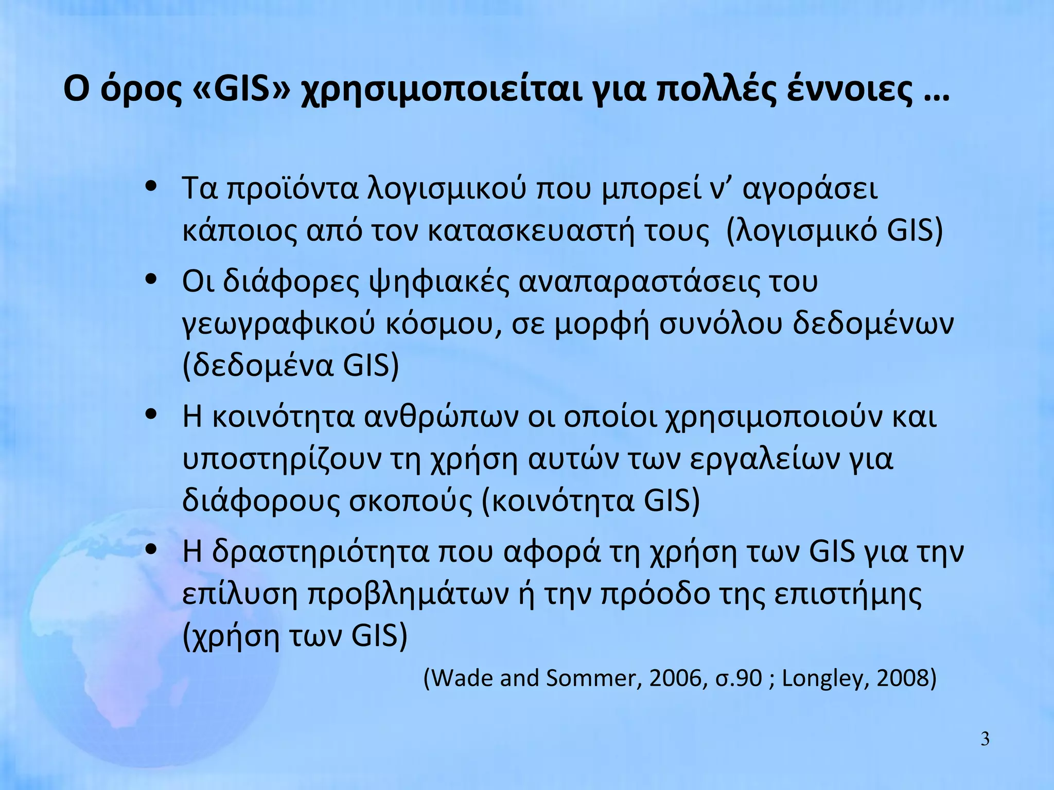 Ο όρος «GIS» χρησιμοποιείται για πολλές έννοιες …

    • Τα προϊόντα λογισμικού που μπορεί ν’ αγοράσει
      κάποιος από τον κατασκευαστή τους (λογισμικό GIS)
    • Οι διάφορες ψηφιακές αναπαραστάσεις του
      γεωγραφικού κόσμου, σε μορφή συνόλου δεδομένων
      (δεδομένα GIS)
    • Η κοινότητα ανθρώπων οι οποίοι χρησιμοποιούν και
      υποστηρίζουν τη χρήση αυτών των εργαλείων για
      διάφορους σκοπούς (κοινότητα GIS)
    • Η δραστηριότητα που αφορά τη χρήση των GIS για την
      επίλυση προβλημάτων ή την πρόοδο της επιστήμης
      (χρήση των GIS)
                     (Wade and Sommer, 2006, σ.90 ; Longley, 2008)

                                                                     3
 