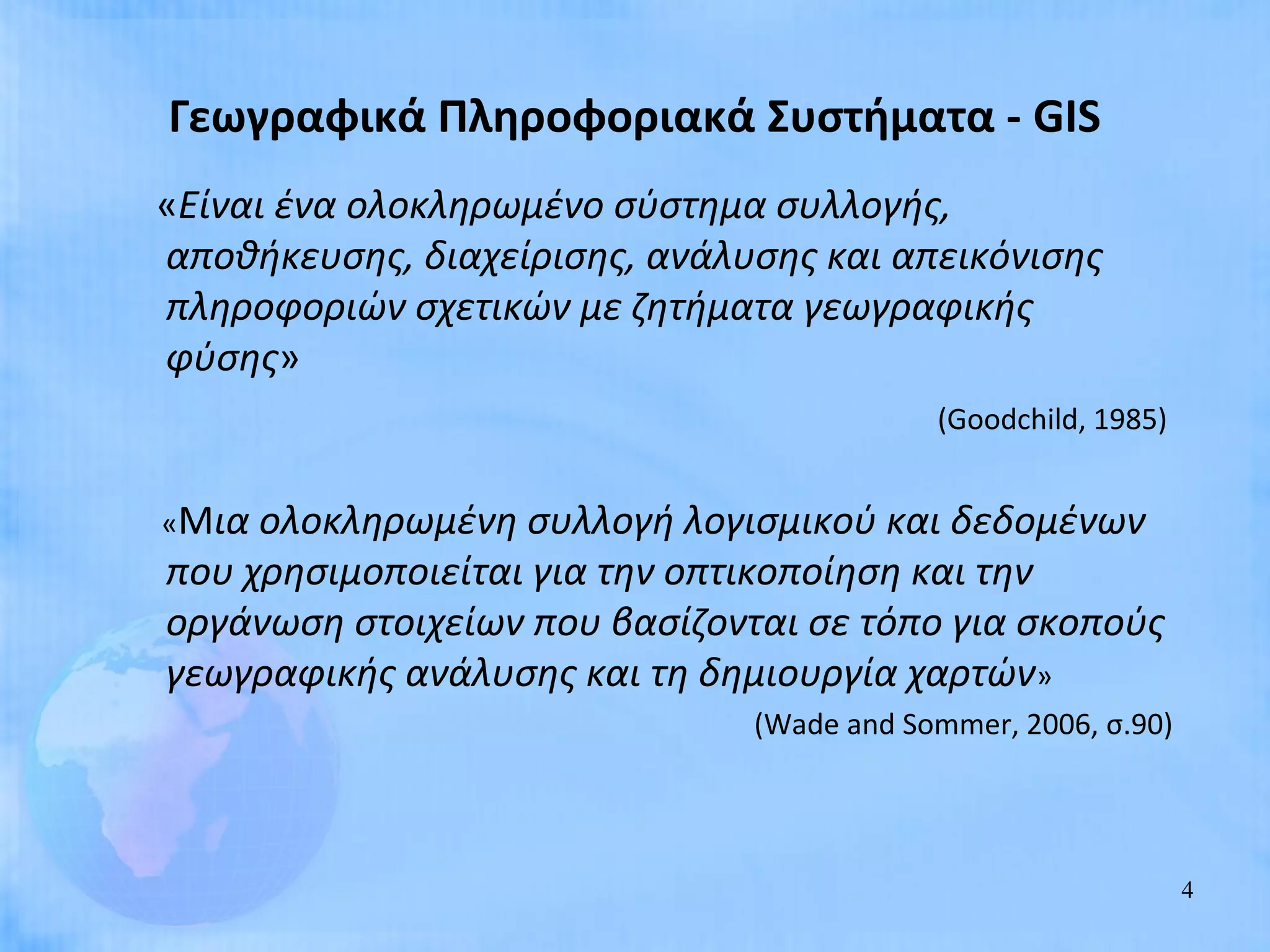 Γεωγραφικά Πληροφοριακά Συστήματα - GIS
«Είναι ένα ολοκληρωμένο σύστημα συλλογής,
αποθήκευσης, διαχείρισης, ανάλυσης και απεικόνισης
πληροφοριών σχετικών με ζητήματα γεωγραφικής
φύσης»
                                           (Goodchild, 1985)


«Μια ολοκληρωμένη συλλογή λογισμικού και δεδομένων
που χρησιμοποιείται για την οπτικοποίηση και την
οργάνωση στοιχείων που βασίζονται σε τόπο για σκοπούς
γεωγραφικής ανάλυσης και τη δημιουργία χαρτών»
                               (Wade and Sommer, 2006, σ.90)




                                                               4
 