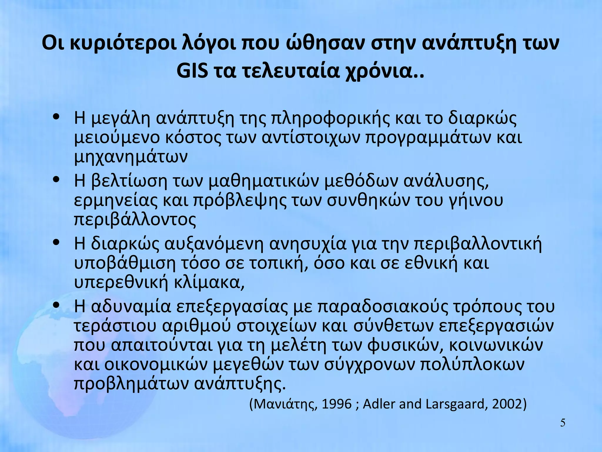 Οι κυριότεροι λόγοι που ώθησαν στην ανάπτυξη των
             GIS τα τελευταία χρόνια..
• Η μεγάλη ανάπτυξη της πληροφορικής και το διαρκώς
  μειούμενο κόστος των αντίστοιχων προγραμμάτων και
  μηχανημάτων
• Η βελτίωση των μαθηματικών μεθόδων ανάλυσης,
  ερμηνείας και πρόβλεψης των συνθηκών του γήινου
  περιβάλλοντος
• Η διαρκώς αυξανόμενη ανησυχία για την περιβαλλοντική
  υποβάθμιση τόσο σε τοπική, όσο και σε εθνική και
  υπερεθνική κλίμακα,
• Η αδυναμία επεξεργασίας με παραδοσιακούς τρόπους του
  τεράστιου αριθμού στοιχείων και σύνθετων επεξεργασιών
  που απαιτούνται για τη μελέτη των φυσικών, κοινωνικών
  και οικονομικών μεγεθών των σύγχρονων πολύπλοκων
  προβλημάτων ανάπτυξης.
                     (Μανιάτης, 1996 ; Adler and Larsgaard, 2002)
                                                                    5
 
