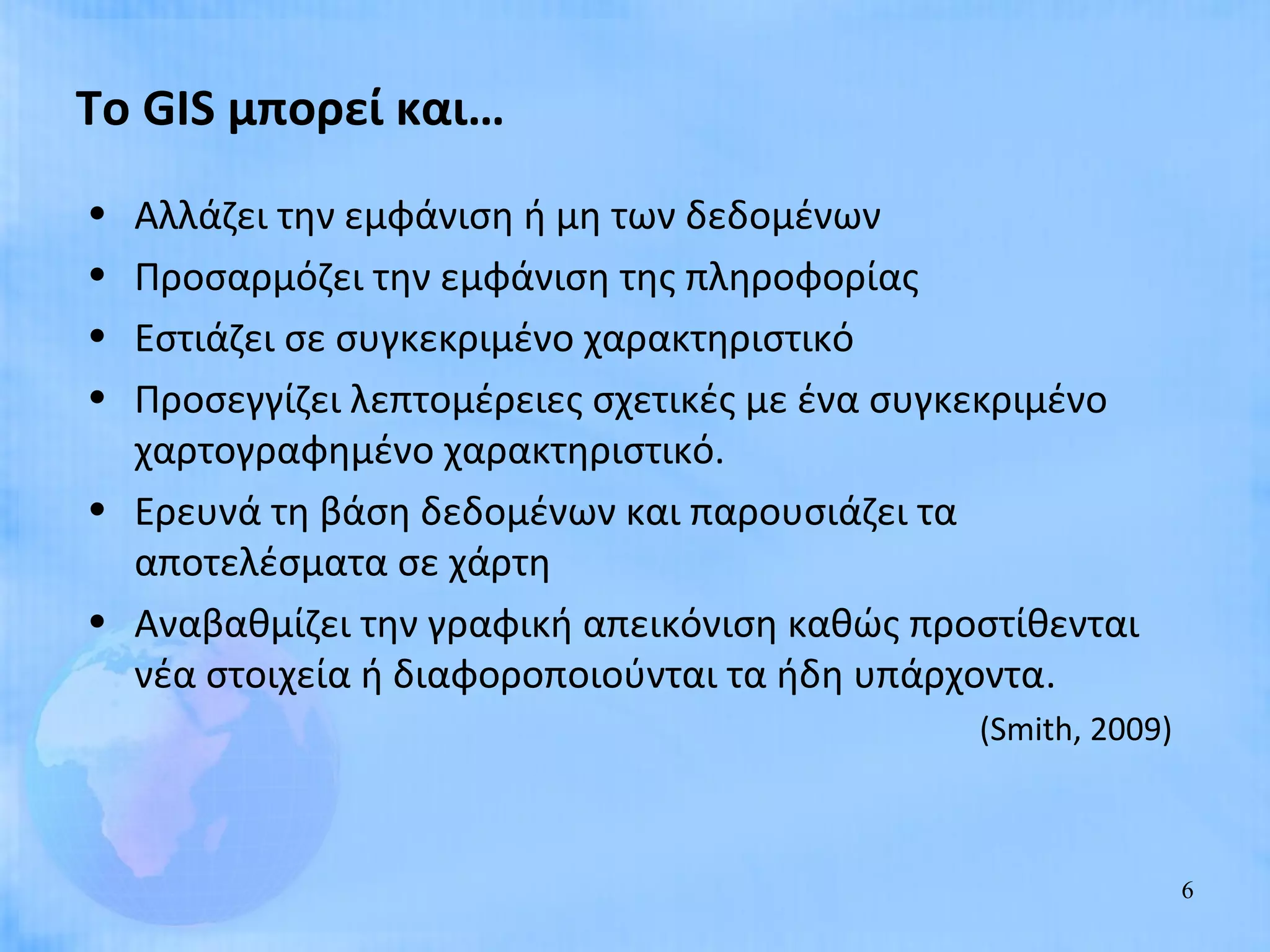 Το GIS μπορεί και…
• Αλλάζει την εμφάνιση ή μη των δεδομένων
• Προσαρμόζει την εμφάνιση της πληροφορίας
• Εστιάζει σε συγκεκριμένο χαρακτηριστικό
• Προσεγγίζει λεπτομέρειες σχετικές με ένα συγκεκριμένο
  χαρτογραφημένο χαρακτηριστικό.
• Ερευνά τη βάση δεδομένων και παρουσιάζει τα
  αποτελέσματα σε χάρτη
• Αναβαθμίζει την γραφική απεικόνιση καθώς προστίθενται
  νέα στοιχεία ή διαφοροποιούνται τα ήδη υπάρχοντα.
                                              (Smith, 2009)



                                                              6
 