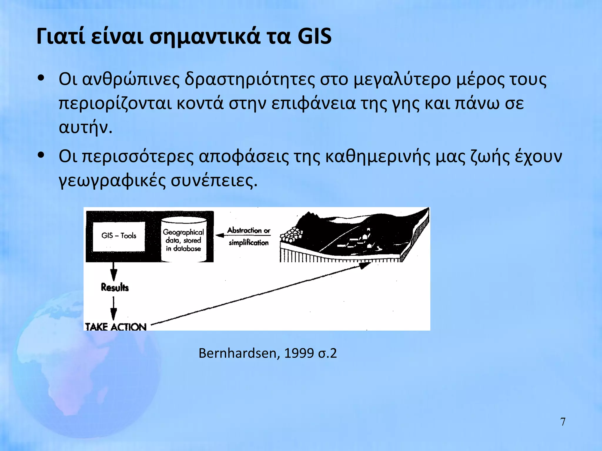 Γιατί είναι σημαντικά τα GIS
• Οι ανθρώπινες δραστηριότητες στο μεγαλύτερο μέρος τους
  περιορίζονται κοντά στην επιφάνεια της γης και πάνω σε
  αυτήν.
• Οι περισσότερες αποφάσεις της καθημερινής μας ζωής έχουν
  γεωγραφικές συνέπειες.




                 Bernhardsen, 1999 σ.2



                                                         7
 