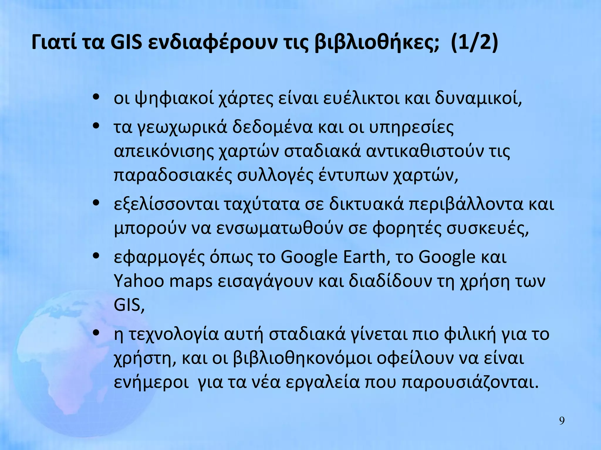 Γιατί τα GIS ενδιαφέρουν τις βιβλιοθήκες; (1/2)

      • οι ψηφιακοί χάρτες είναι ευέλικτοι και δυναμικοί,
      • τα γεωχωρικά δεδομένα και οι υπηρεσίες
        απεικόνισης χαρτών σταδιακά αντικαθιστούν τις
        παραδοσιακές συλλογές έντυπων χαρτών,
      • εξελίσσονται ταχύτατα σε δικτυακά περιβάλλοντα και
        μπορούν να ενσωματωθούν σε φορητές συσκευές,
      • εφαρμογές όπως το Google Earth, το Google και
        Yahoo maps εισαγάγουν και διαδίδουν τη χρήση των
        GIS,
      • η τεχνολογία αυτή σταδιακά γίνεται πιο φιλική για το
        χρήστη, και οι βιβλιοθηκονόμοι οφείλουν να είναι
        ενήμεροι για τα νέα εργαλεία που παρουσιάζονται.
                                                               9
 