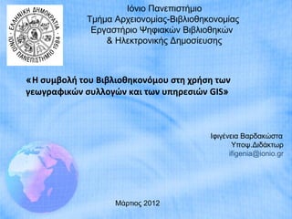 Ιόνιο Πανεπιστήμιο
             Τμήμα Αρχειονομίας-Βιβλιοθηκονομίας
              Εργαστήριο Ψηφιακών Βιβλιοθηκών
                 & Ηλεκτρονικής Δημοσίευσης



«Η συμβολή του Βιβλιοθηκονόμου στη χρήση των
γεωγραφικών συλλογών και των υπηρεσιών GIS»



                                         Ιφιγένεια Βαρδακώστα
                                                Υποψ.Διδάκτωρ
                                               ifigenia@ionio.gr




                   Μάρτιος 2012
 