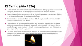 El Cerillo (Año 1826)
 Anteriormente eran prácticamente indispensables iniciar el fuego, y aún en la actualidad
se siguen utilizando con diversos propósitos o incluso con el mismo objetivo.
 Los cerillos, definidos como un trozo de cerilla, madera o cartón, con cabeza de fósforo
y un cuerpo oxidante, que sirve para encender fuego.
 Su invención se dio por accidente en el año 1826, todo gracias a los experimentos del
químico y farmacéutico John Walker.
 Walker trataba de crear un nuevo explosivo pero al remover una mezcla de productos
químicos con un palito, se dio cuenta que uno de los extremos de éste estaba cubierto
con fósforo, por lo que procedió a frotarlo con una superficie áspera para eliminarlo; la
gran sorpresa fue que este se prendió.
 Tal fue el inicio de los cerillos que, sin embargo, no fueron patentados y mejorados sino
hasta 1839 por Samuel Jones, quien además los comercializó originalmente con el
nombre de lucíferos.
 