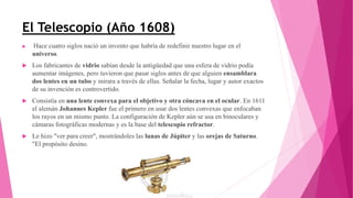 El Telescopio (Año 1608)
 Hace cuatro siglos nació un invento que habría de redefinir nuestro lugar en el
universo.
 Los fabricantes de vidrio sabían desde la antigüedad que una esfera de vidrio podía
aumentar imágenes, pero tuvieron que pasar siglos antes de que alguien ensamblara
dos lentes en un tubo y mirara a través de ellas. Señalar la fecha, lugar y autor exactos
de su invención es controvertido.
 Consistía en una lente convexa para el objetivo y otra cóncava en el ocular. En 1611
el alemán Johannes Kepler fue el primero en usar dos lentes convexas que enfocaban
los rayos en un mismo punto. La configuración de Kepler aún se usa en binoculares y
cámaras fotográficas modernas y es la base del telescopio refractor.
 Le hizo "ver para creer", mostrándoles las lunas de Júpiter y las orejas de Saturno.
"El propósito desino.
 