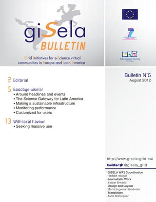 Bulletin N˚5
 2 Editorial                                                August 2012

 5 Goodbyeheadlines and events
   •	Around
             Gisela!
    •	The Science Gateway for Latin America
    •	Making a sustainable infrastructure
    •	Monitoring performance
    •	Customized for users

13 With localmassive use
   •	Seeking
             flavour




                                              http://www.gisela-grid.eu/
                                                        @gisela_grid
                                              GISELA WP2 Coordination
                                              Herbert Hoeger
                                              Journalistic Work
                                              Ysabel Briceño
                                              Design and Layout
                                              María Eugenia Hernández
                                              Translation
                                              Alicia Bohórquez
 