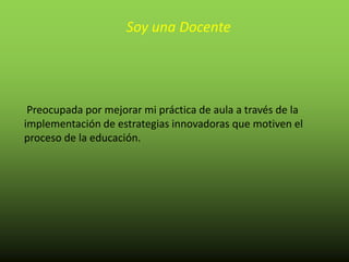 Soy una Docente
Preocupada por mejorar mi práctica de aula a través de la
implementación de estrategias innovadoras que motiven el
proceso de la educación.
 