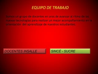 EQUIPO DE TRABAJO
Somos un grupo de docentes en aras de avanzar al ritmo de las
nuevas tecnologías para realizar un mejor acompañamiento en la
orientación del aprendizaje de nuestros estudiantes.
DOCENTES INSALLE SINCÉ - SUCRE
 