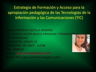 Estrategia de Formación y Acceso para la
apropiación pedagógica de las Tecnologías de la
Información y las Comunicaciones (TIC)
GISELA PATRICIA CASTILLA RAMIREZ
LIC. EN EDUCACIÓN BASICA PRIMARIA Y PROMOCIÓN A
LA COMUNIDAD .
ESCALAFÓN GRADO 14
MUNICIPIO DE SINCÉ - SUCRE
TEL. 2998163
EMAIL.
BLOG. http://gisecastillara.blogspot.com/
 