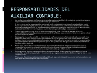 RESPÓNSABILIDADES DEL
AUXILIAR CONTABLE:
   Los auxiliares contables que por lo general son estudiantes de contabilidad o de contaduría, pueden tener algunas
    responsabilidades relacionadas con las actividades que desarrollan.
   Si bien es cierto que las responsabilidad relacionada con la contabilidad recae sobre el contador público, revisor
    fiscal y representante legal quienes los que firman los estados financieros e informes con destino a las diferentes
    entidades estatales de control, en algunos casos los auxiliares de contabilidad que colaboraron en la preparación y
    elaboración de los libros e informes, deban asumir alguna responsabilidad por sus actuaciones.
   Cuando una auxiliar contable actúa incorrectamente y además lo hace con dolo, le puede acarrear una
    responsabilidad penal o civil, puesto que si su actuación ilegal dolosa causa perjuicios a terceros, es apenas natural
    que deba responder por ello.
   De otra parte, si el auxiliar contable en el ejercicios de sus funciones comete faltas consideradas graves a la ética
    profesional, se le podrá dar aplicación al artículo 7 de la ley 145 de 1960 que aún sigue vigente, según el cual no
    podrá ser inscrito como contador público la persona que a juicio de la junta central de contadores, haya cometido
    falta grave contra la ética profesional, sanción que sin duda puede ser la más grave por cuanto le imposibilita ser
    Contador público algún día.
   Así las cosas, si bien el auxiliar contable no es el responsable directo por las obligaciones relacionadas con la
    contabilidad, el cometer actos ilegales, anti éticos o inmorales relacionados con las actividades propias de la
    contabilidad, sí le puede acarrear una serie de responsabilidades que deberá asumir.
   En consecuencia, siempre que se desarrolle una actividad contable, debe tratarse de ceñirse a los principio de
    contabilidad generalmente aceptados y demás normas que regulan la actividad contable, sin importar si se es o no
    contador público.
   Ahora que si el auxiliar contable es un contador público, la responsabilidad podría ser mayor por la connotación que
    debe tener la titularidad de una tarjeta profesional.
 