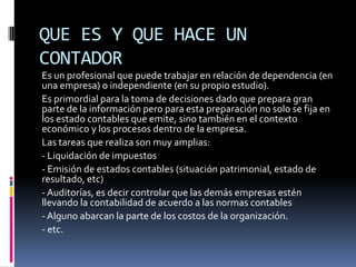 QUE ES Y QUE HACE UN
CONTADOR
Es un profesional que puede trabajar en relación de dependencia (en
una empresa) o independiente (en su propio estudio).
Es primordial para la toma de decisiones dado que prepara gran
parte de la información pero para esta preparación no solo se fija en
los estado contables que emite, sino también en el contexto
económico y los procesos dentro de la empresa.
Las tareas que realiza son muy amplias:
- Liquidación de impuestos
- Emisión de estados contables (situación patrimonial, estado de
resultado, etc)
- Auditorías, es decir controlar que las demás empresas estén
llevando la contabilidad de acuerdo a las normas contables
- Alguno abarcan la parte de los costos de la organización.
- etc.
 