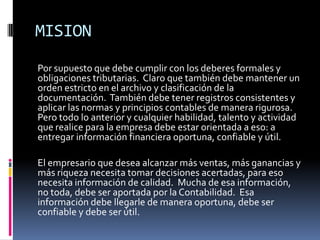 MISION
Por supuesto que debe cumplir con los deberes formales y
obligaciones tributarias. Claro que también debe mantener un
orden estricto en el archivo y clasificación de la
documentación. También debe tener registros consistentes y
aplicar las normas y principios contables de manera rigurosa.
Pero todo lo anterior y cualquier habilidad, talento y actividad
que realice para la empresa debe estar orientada a eso: a
entregar información financiera oportuna, confiable y útil.

El empresario que desea alcanzar más ventas, más ganancias y
más riqueza necesita tomar decisiones acertadas, para eso
necesita información de calidad. Mucha de esa información,
no toda, debe ser aportada por la Contabilidad. Esa
información debe llegarle de manera oportuna, debe ser
confiable y debe ser útil.
 