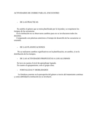 ACTIVIDADES DE CIERRE PARA EL ENCUENTRO



   -   DE LAS PRACTICAS


    Se cambio el género que se tenía planificado por la leyenda y se respetaron los
tiempos de las secuencias.
   En la institución no se observaron cambios pues no se involucraron todos los
docentes.
   Comparando con prácticas anteriores el tiempo de desarrollo de las secuencias se
extendió.


   -   DE LAS PLANIFICACIONES

     No se realizaron cambios significativos en la planificación, en cambio, sí en la
distribución de los tiempos.

   -   DE LAS ACTIVIDADES PROPUESTAS A LOS ALUMNOS

   Se tuvo en cuenta el nivel de aprendizaje logrado.
   En cuanto al agrupamiento, solo el grupo clase.

   -   FORTALEZAS Y DEBILIDADES

    La fortaleza consiste en la percepción del género a través del tratamiento continuo
y como debilidad la institución no se involucró.
 