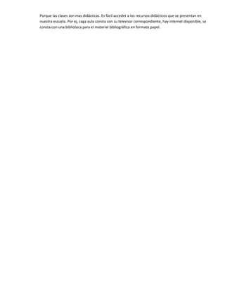 Porque las clases son mas didácticas. Es fácil acceder a los recursos didácticos que se presentan en
nuestra escuela. Por ej, caga aula consta con su televisor correspondiente, hay internet disponible, se
consta con una biblioteca para el material bibliográfico en formato papel.
 