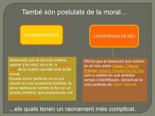 Kant afirmarà que la llibertat humana, la immortalitat de l’ànima i l’existència de Déu són postulats de la raó pura pràctica.Un postulatés una proposició no demostrable, però que és suposada necessàriament com a condició de la moral.L’exigència moral d’obrar per respecte al deure suposa la llibertat,sense llibertat no tindria cap sentit la responsabilitat moralideespecatni