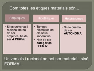 Kant, per la seva banda,           voldrà una ètica amb imperatius universals i a priori que, per tant, NO poden provenir de L'EXPERIÈNCIAEls imperatius de les ètiques materials són hipotètics         només són mitjans per assolir un determinat fi: no tenen una validesa absoluta. “Si vols B, fes A” No tothom estarà d’acord             NO POT SER UNIVERSALMENT  VÀLID.Les  ètiques materials són heterònomesla voluntat està determinada a actuar d’una manera pel desig o la inclinació. HETERONOMIA           La llei moral es deriva de l’exterior de la voluntat, no de la pròpia voluntat. 