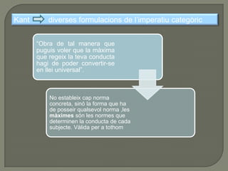 Una ètica d’aquesta mena Un home actua moralment, per tant, quan actua per deure.El DEURE és “la necessitat d’una acció per respecte a la llei”: el valor moral d’una acció està en allò que determina la seva realització, i aquest “allò” és el DEURE