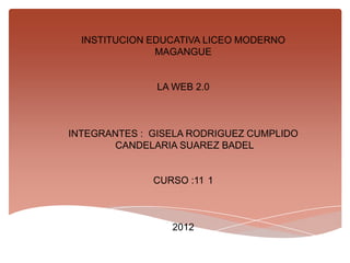 INSTITUCION EDUCATIVA LICEO MODERNO
               MAGANGUE


               LA WEB 2.0



INTEGRANTES : GISELA RODRIGUEZ CUMPLIDO
        CANDELARIA SUAREZ BADEL


              CURSO :11 1



                 2012
 