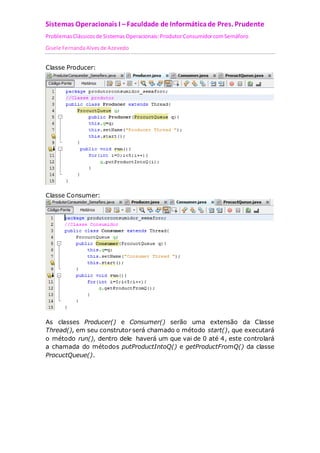 Sistemas Operacionais I – Faculdade de Informática de Pres. Prudente 
Problemas Clássicos de Sistemas Operacionais: Produtor Consumidor com Semáforo 
Gisele Fernanda Alves de Azevedo 
Classe Producer: 
Classe Consumer: 
As classes Producer() e Consumer() serão uma extensão da Classe 
Thread(), em seu construtor será chamado o método start(), que executará 
o método run(), dentro dele haverá um que vai de 0 até 4, este controlará 
a chamada do métodos putProductIntoQ() e getProductFromQ() da classe 
ProcuctQueue(). 
 