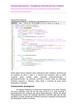 Sistemas Operacionais I – Faculdade de Informática de Pres. Prudente 
Problemas Clássicos de Sistemas Operacionais: Produtor Consumidor com Semáforo 
Gisele Fernanda Alves de Azevedo 
Classe ProcuctQueue: 
Nesta classe iremos declarar duas variáveis do tipo semáforo semProd que 
já recebera de inicio o valor 1 e semCon que recebera valor 0, estas 
variáveis serão usadas pelos métodos putProductIntoQ() e 
getProductFromQ(). As variáveis semProd e senCon farão as chamados 
métodos acquire() e release(), estas farão o controlar de quem ficará 
bloqueado ou liberado. 
Funcionamento do programa: 
As classes Producer() e Consumer() funcionam como duas Threads, 
em seus métodos run() há um for que vai de 0 a 4, este controla o 
funcionamento dos métodos da classe ProcuctQueue(). Dentro da classe 
ProcuctQueue() temos as variáveis semProd e semCon elas são do tipo 
semáforo, ou seja, através dos métodos acquire() e release() controla quem 
fica bloqueado e quem é executa. 
 