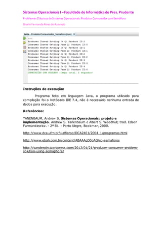 Sistemas Operacionais I – Faculdade de Informática de Pres. Prudente 
Problemas Clássicos de Sistemas Operacionais: Produtor Consumidor com Semáforo 
Gisele Fernanda Alves de Azevedo 
Instruções de execução: 
Programa feito em linguagem Java, o programa utilizado para 
compilação foi o NetBeans IDE 7.4, não é necessário nenhuma entrada de 
dados para execução. 
Referências: 
TANENBAUM, Andrew S. Sistemas Operacionais: projeto e 
implementação. Andrew S. Tanenbaum e Albert S. Woodhull; trad. Edson 
Furmankiewicz. - 2ª Ed. - Porto Alegre, Bookman, 2000. 
http://www.dca.ufrn.br/~affonso/DCA2401/2004_1/programas.html 
http://www.ebah.com.br/content/ABAAAgD0oAG/so-semaforos 
http://sandeepin.wordpress.com/2012/01/21/producer-consumer-problem-solution- 
using-semaphore/ 
