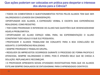 11
Que ações poderiam ser colocadas em prática para despertar o interesse
dos alunos para a Ciência?
• TODOS OS COMENTÁRIOS E QUESTIONAMENTOS FEITOS PELOS ALUNOS TEM QUE SER
VALORIZADOS E LEVADOS EM CONSIDERAÇÃO.
•OPORTUNIZAR AOS ALUNOS, A EXPRESSÃO VERBAL E ESCRITA DAS EXPERIÊNCIAS
REALIZADAS, COMO REGISTRO.
• TEM COMO PRIORIDADE O INTERESSE DO ALUNO NAS QUESTÕES QUE DESENCADEARAM
AQUELA PROBLEMÁTICA.
• OPORTUNIZAR AO ALUNO ESPAÇO HÁBIL PARA, NA EXPERIMENTAÇÃO O ALUNO
CONSTATAR TUDO AQUILO O QUE ELE PESQUISOU.
• PROFESSOR E ALUNOS TRABALHAM EM CONJUNTO PARA A BOA CONCLUSÃO DO
ASSUNTO, E EXPERIÊNCIAS REALIZADAS.
• SEMPRE PRIORIZAR O TRABALHO GRUPAL.
• RESOLVER OS IMPREVISTOS OCORRIDOS DURANTE O PROCESSO DE FORMA PACIFICA E
ATENCIOSA, SEMPRE VALORIZANDO O ERRO, POIS É ATRAVÉS DELE QUE SE CHEGA A
SOLUÇÃO. REPLANEJAR E RECOMEÇAR.
• O PROFESSOR APRESENTA NOVAS ATIVIDADES INVESTIGATIVAS PARA QUE OS ALUNOS
ESTEJAM SEMPRE ENGAJADOS SE ENTUSIASMAM, PARA O APRENDIZADO CIENTIFICO.
 