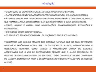 2
Introdução
• O CONTEÚDO DE CIÊNCIAS NATURAIS, ABRANGE TODOS OS SERES VIVOS.
• O APRENDIZADO CIENTIFICO ACONTECE DESDE O NASCIMENTO. (EDUCAÇÃO INFORMAL).
• INTERAGE E RELACIONA – SE COM OS SERES VIVOS, MEIO AMBIENTE, QUE ENVOLVE, O SOLO
QUE PISAMOS, A ÁGUA QUE BEBEMOS, O AR QUE RESPIRAMOS, O CLIMA QUE SENTIMOS.
• CORPO HUMANO E ANIMAL, SUAS MODIFICAÇÕES, TRANSFORMAÇÕES, EVOLUÇÕES E
REGRESSÕES.
• O UNIVERSO EM UM CONTEXTO GERAL.
• OS RECURSOS TECNOLÓGICOS PARA UTILIZAÇÃO DOS RECURSOS NATURAIS.
VIABILIZANDO AOS ALUNOS ATRAVÉS DAS CIÊNCIAS NATURAIS QUE OS MAIS DIFERENTES
OBJETOS E FENÔMENOS PODEM SER UTILIZADOS PELOS ALUNOS, DESENVOLVENDO A
OBSERVAÇÃO REFINADA, COMO TAMBÉM A APROPRIAÇÃO CRITICA DE SABERES.
ACREDITANDO QUE O ATO DE EXPERIMENTAR PERMITE QUE O ALUNO MANIPULEM OS
OBJETOS DESENVOLVENDO ASSIM OS SENTIDOS, TENDO COMO OBJETIVIDADE CONTRIBUIR
DE MANEIRA SIGNIFICATIVA PARA O DESENVOLVIMENTO FÍSICO E INTELECTUAL DE NOSSOS
ALUNOS.
 
