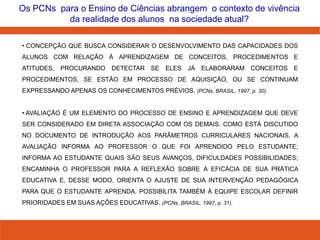 4
Os PCNs para o Ensino de Ciências abrangem o contexto de vivência
da realidade dos alunos na sociedade atual?
• CONCEPÇÃO QUE BUSCA CONSIDERAR O DESENVOLVIMENTO DAS CAPACIDADES DOS
ALUNOS COM RELAÇÃO À APRENDIZAGEM DE CONCEITOS, PROCEDIMENTOS E
ATITUDES, PROCURANDO DETECTAR SE ELES JÁ ELABORARAM CONCEITOS E
PROCEDIMENTOS, SE ESTÃO EM PROCESSO DE AQUISIÇÃO, OU SE CONTINUAM
EXPRESSANDO APENAS OS CONHECIMENTOS PRÉVIOS. (PCNs, BRASIL, 1997, p. 30).
• AVALIAÇÃO É UM ELEMENTO DO PROCESSO DE ENSINO E APRENDIZAGEM QUE DEVE
SER CONSIDERADO EM DIRETA ASSOCIAÇÃO COM OS DEMAIS. COMO ESTÁ DISCUTIDO
NO DOCUMENTO DE INTRODUÇÃO AOS PARÂMETROS CURRICULARES NACIONAIS, A
AVALIAÇÃO INFORMA AO PROFESSOR O QUE FOI APRENDIDO PELO ESTUDANTE;
INFORMA AO ESTUDANTE QUAIS SÃO SEUS AVANÇOS, DIFICULDADES POSSIBILIDADES;
ENCAMINHA O PROFESSOR PARA A REFLEXÃO SOBRE A EFICÁCIA DE SUA PRÁTICA
EDUCATIVA E, DESSE MODO, ORIENTA O AJUSTE DE SUA INTERVENÇÃO PEDAGÓGICA
PARA QUE O ESTUDANTE APRENDA. POSSIBILITA TAMBÉM À EQUIPE ESCOLAR DEFINIR
PRIORIDADES EM SUAS AÇÕES EDUCATIVAS. (PCNs, BRASIL, 1997, p. 31).
 