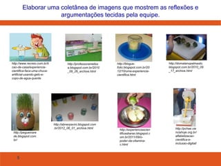 5
Elaborar uma coletânea de imagens que mostrem as reflexões e
argumentações tecidas pela equipe.
http://www.recreio.com.br/li
cao-de-casa/experiencia-
cientifica-faca-uma-chuva-
artificial-usando-gelo-e-
copo-de-agua-quente
http://pegueinare
de.blogspot.com.
br/
http://professorameliss
a.blogspot.com.br/2010
_09_26_archive.html
http://blogue-
folio.blogspot.com.br/20
12/10/uma-experiencia-
cientifica.html
http://abnerpacini.blogspot.com
.br/2012_06_01_archive.html
http://domalanopalmasto.
blogspot.com.br/2010_09
_17_archive.html
http://experienciascien
tificasbarao.blogspot.c
om.br/2011/09/o-
poder-da-vitamina-
c.html
http://pchae.cie
nciahoje.org.br/
alfabetizacao-
cientifica-e-
inclusao-digital/
 