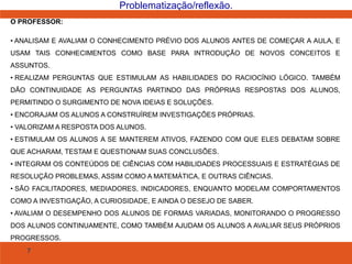 7
Problematização/reflexão.
O PROFESSOR:
• ANALISAM E AVALIAM O CONHECIMENTO PRÉVIO DOS ALUNOS ANTES DE COMEÇAR A AULA, E
USAM TAIS CONHECIMENTOS COMO BASE PARA INTRODUÇÃO DE NOVOS CONCEITOS E
ASSUNTOS.
• REALIZAM PERGUNTAS QUE ESTIMULAM AS HABILIDADES DO RACIOCÍNIO LÓGICO. TAMBÉM
DÃO CONTINUIDADE AS PERGUNTAS PARTINDO DAS PRÓPRIAS RESPOSTAS DOS ALUNOS,
PERMITINDO O SURGIMENTO DE NOVA IDEIAS E SOLUÇÕES.
• ENCORAJAM OS ALUNOS A CONSTRUÍREM INVESTIGAÇÕES PRÓPRIAS.
• VALORIZAM A RESPOSTA DOS ALUNOS.
• ESTIMULAM OS ALUNOS A SE MANTEREM ATIVOS, FAZENDO COM QUE ELES DEBATAM SOBRE
QUE ACHARAM, TESTAM E QUESTIONAM SUAS CONCLUSÕES.
• INTEGRAM OS CONTEÚDOS DE CIÊNCIAS COM HABILIDADES PROCESSUAIS E ESTRATÉGIAS DE
RESOLUÇÃO PROBLEMAS, ASSIM COMO A MATEMÁTICA, E OUTRAS CIÊNCIAS.
• SÃO FACILITADORES, MEDIADORES, INDICADORES, ENQUANTO MODELAM COMPORTAMENTOS
COMO A INVESTIGAÇÃO, A CURIOSIDADE, E AINDA O DESEJO DE SABER.
• AVALIAM O DESEMPENHO DOS ALUNOS DE FORMAS VARIADAS, MONITORANDO O PROGRESSO
DOS ALUNOS CONTINUAMENTE, COMO TAMBÉM AJUDAM OS ALUNOS A AVALIAR SEUS PRÓPRIOS
PROGRESSOS.
 