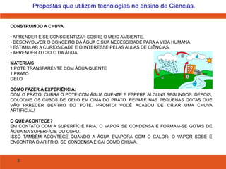 8
Propostas que utilizem tecnologias no ensino de Ciências.
CONSTRUINDO A CHUVA.
• APRENDER E SE CONSCIENTIZAR SOBRE O MEIO AMBIENTE.
• DESENVOLVER O CONCEITO DA ÁGUA E SUA NECESSIDADE PARA A VIDA HUMANA
• ESTIMULAR A CURIOSIDADE E O INTERESSE PELAS AULAS DE CIÊNCIAS.
• APRENDER O CICLO DA ÁGUA.
MATERIAIS
1 POTE TRANSPARENTE COM ÁGUA QUENTE
1 PRATO
GELO
COMO FAZER A EXPERIÊNCIA:
COM O PRATO, CUBRA O POTE COM ÁGUA QUENTE E ESPERE ALGUNS SEGUNDOS. DEPOIS,
COLOQUE OS CUBOS DE GELO EM CIMA DO PRATO. REPARE NAS PEQUENAS GOTAS QUE
VÃO PARECER DENTRO DO POTE. PRONTO! VOCÊ ACABOU DE CRIAR UMA CHUVA
ARTIFICIAL!
O QUE ACONTECE?
EM CONTATO COM A SUPERFÍCIE FRIA, O VAPOR SE CONDENSA E FORMAM-SE GOTAS DE
ÁGUA NA SUPERFÍCIE DO COPO.
ISSO TAMBÉM ACONTECE QUANDO A ÁGUA EVAPORA COM O CALOR: O VAPOR SOBE E
ENCONTRA O AR FRIO, SE CONDENSA E CAI COMO CHUVA.
 