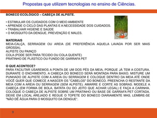 9
Propostas que utilizem tecnologias no ensino de Ciências.
BONECO ECOLÓGICO – CABEÇA DE ALPISTE.
• ESTIMULAR OS CUIDADOS COM O MEIO AMBIENTE
• APRENDE O CICLO DAS PLANTAS E A NECESSIDADE DOS CUIDADOS.
• TRABALHAR HIGIENE E SAÚDE
• O MOSQUITO DA DENGUE, PREVENÇÃO E MALES.
MATERIAIS
MEIA-CALÇA, SERRAGEM OU AREIA (DE PREFERÊNCIA AQUELA LAVADA POR SER MAIS
GROSSA).
ALPISTE OU PAINÇO
COLA (PODE SER PARA TECIDO OU COLA QUENTE)
PRATINHO DE PLÁSTICO OU FUNDO DE GARRAFA PET
O QUE ACONTECE?
PARA FACILITAR USAREMOS A PONTA DE UM DOS PÉS DA MEIA, PORQUE JÁ TEM A COSTURA.
DURANTE O ENCHIMENTO, A CABEÇA DO BONECO SERÁ MONTADA PARA BAIXO. MISTURE UM
PUNHADO DE ALPISTE COM A AREIA OU SERRAGEM E COLOQUE DENTRO DA MEIA ATÉ ONDE
VOCÊ QUER QUE COMECE A NASCER OS "CABELOS" DO BONECO. PREENCHA O RESTANTE DA
MEIA COM A AREIA OU SERRAGEM (SEM ALPISTE). AMARRE E CORTE AS SOBRAS. MODELE A
CABEÇA (EM FORMA DE BOLA, BATATA OU DO JEITO QUE ACHAR LEGAL) E FAÇA A CARINHA.
COLOQUE O CABEÇA DE ALPISTE SOBRE UM PRATINHO OU BASE DE GARRAFA PET CORTADA.
DEIXE EM LOCAL AREJADO E REGUE O TOPETE DO BONECO DIARIAMENTE MAS, LEMBRE-SE
"NÃO DÊ ÁGUA PARA O MOSQUITO DA DENGUE“.
 