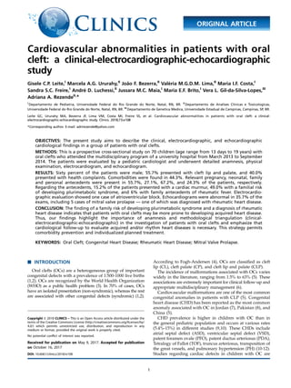Cardiovascular abnormalities in patients with oral
cleft: a clinical-electrocardiographic-echocardiographic
study
Gisele C.P. Leite,I
Marcela A.G. Ururahy,II
Joa˜o F. Bezerra,II
Vale´ria M.G.D.M. Lima,II
Maria I.F. Costa,I
Sandra S.C. Freire,I
Andre´ D. Luchessi,II
Jussara M.C. Maia,I
Maria E.F. Brito,I
Vera L. Gil-da-Silva-Lopes,III
Adriana A. RezendeII,
*
I
Departamento de Pediatria, Universidade Federal do Rio Grande do Norte, Natal, RN, BR. II
Departamento de Analises Clinicas e Toxicologicas,
Universidade Federal do Rio Grande do Norte, Natal, RN, BR. III
Departamento de Genetica Medica, Universidade Estadual de Campinas, Campinas, SP, BR.
Leite GC, Ururahy MA, Bezerra JF, Lima VM, Costa MI, Freire SS, et al. Cardiovascular abnormalities in patients with oral cleft: a clinical-
electrocardiographic-echocardiographic study. Clinics. 2018;73:e108
*Corresponding author. E-mail: adrirezende@yahoo.com
OBJECTIVES: The present study aims to describe the clinical, electrocardiographic, and echocardiographic
cardiological ﬁndings in a group of patients with oral clefts.
METHODS: This is a prospective cross-sectional study on 70 children (age range from 13 days to 19 years) with
oral clefts who attended the multidisciplinary program of a university hospital from March 2013 to September
2014. The patients were evaluated by a pediatric cardiologist and underwent detailed anamnesis, physical
examination, electrocardiogram, and echocardiogram.
RESULTS: Sixty percent of the patients were male; 55.7% presented with cleft lip and palate, and 40.0%
presented with health complaints. Comorbidities were found in 44.3%. Relevant pregnancy, neonatal, family
and personal antecedents were present in 55.7%, 27.1%, 67.2%, and 24.3% of the patients, respectively.
Regarding the antecedents, 15.2% of the patients presented with a cardiac murmur, 49.0% with a familial risk
of developing plurimetabolic syndrome, and 6% with family antecedents of rheumatic fever. Electrocardio-
graphic evaluation showed one case of atrioventricular block. Echocardiograms were abnormal in 35.7% of the
exams, including 5 cases of mitral valve prolapse — one of which was diagnosed with rheumatic heart disease.
CONCLUSION: The ﬁnding of a family risk of developing plurimetabolic syndrome and a diagnosis of rheumatic
heart disease indicates that patients with oral clefts may be more prone to developing acquired heart disease.
Thus, our ﬁndings highlight the importance of anamnesis and methodological triangulation (clinical-
electrocardiographic-echocardiographic) in the investigation of patients with oral clefts and emphasize that
cardiological follow-up to evaluate acquired and/or rhythm heart diseases is necessary. This strategy permits
comorbidity prevention and individualized planned treatment.
KEYWORDS: Oral Cleft; Congenital Heart Disease; Rheumatic Heart Disease; Mitral Valve Prolapse.
’ INTRODUCTION
Oral clefts (OCs) are a heterogeneous group of important
congenital defects with a prevalence of 1:500-1000 live births
(1,2). OCs are recognized by the World Health Organization
(WHO) as a public health problem (3). In 70% of cases, OCs
have an isolated presentation (non-syndromic), whereas the rest
are associated with other congenital defects (syndromic) (1,2).
According to Fogh-Andersen (4), OCs are classified as cleft
lip (CL), cleft palate (CP), and cleft lip and palate (CLP).
The incidence of malformations associated with OCs varies
widely in the literature, ranging from 1.5% to 63% (5). These
associations are extremely important for clinical follow-up and
appropriate multidisciplinary management (6).
Cardiovascular malformations are one of the most common
congenital anomalies in patients with CLP (5). Congenital
heart disease (CHD) has been reported as the most common
anomaly associated with OC in Jordan (7), Pakistan (8), and
China (5).
CHD prevalence is higher in children with OC than in
the general pediatric population and occurs at various rates
(5.4%-15%) in different studies (9,10). These CHDs include
atrial septal defect (ASD), ventricular septal defect (VSD),
patent foramen ovale (PFO), patent ductus arteriosus (PDA),
Tetralogy of Fallot (TOF), truncus arteriosus, transposition of
the great vessels, and pulmonary hypertension (PH) (10-12).
Studies regarding cardiac defects in children with OC areDOI: 10.6061/clinics/2018/e108
Copyright & 2018 CLINICS – This is an Open Access article distributed under the
terms of the Creative Commons License (http://creativecommons.org/licenses/by/
4.0/) which permits unrestricted use, distribution, and reproduction in any
medium or format, provided the original work is properly cited.
No potential conﬂict of interest was reported.
Received for publication on May 9, 2017. Accepted for publication
on October 16, 2017
1
ORIGINAL ARTICLE
 